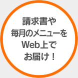 請求書や 毎月のメニューを Web上で お届け !